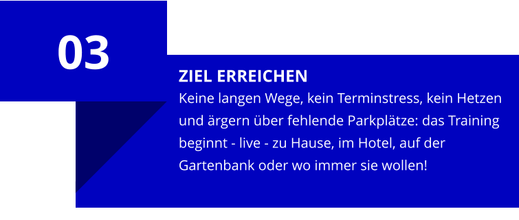 ZIEL ERREICHEN Keine langen Wege, kein Terminstress, kein Hetzen und ärgern über fehlende Parkplätze: das Training beginnt - live - zu Hause, im Hotel, auf der Gartenbank oder wo immer sie wollen! 03