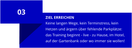 ZIEL ERREICHEN Keine langen Wege, kein Terminstress, kein Hetzen und ärgern über fehlende Parkplätze: das Training beginnt - live - zu Hause, im Hotel, auf der Gartenbank oder wo immer sie wollen! 03